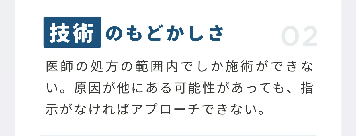 技術のもどかしさ 医師の「処方」の範囲内でしか施術ができない。原因が他にある可能性があっても、指示がなければアプローチできない。
