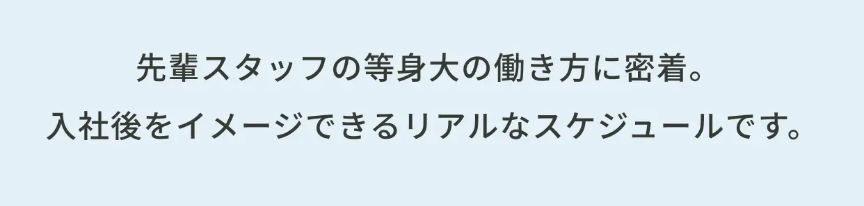 先輩スタッフの等身大の働き方に密着。入社後をイメージできるリアルなスケジュールです。