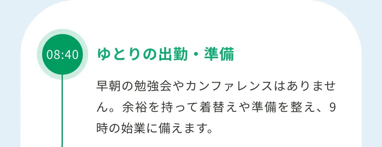 08:40 ゆとりの出勤・準備 早朝の勉強会やカンファレンスはありません。余裕を持って着替えや準備を整え、9時の始業に備えます。