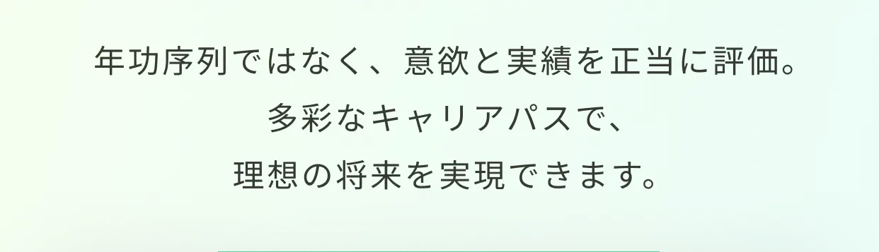 年功序列ではなく、意欲と実績を正当に評価。多彩なキャリアパスで、理想の将来を実現できます。