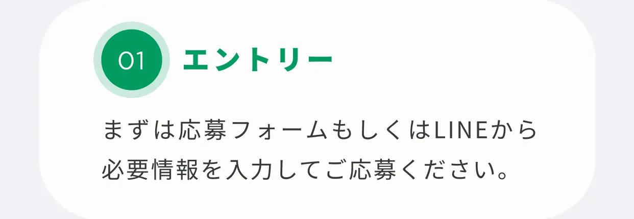 01 エントリー まずは応募フォームもしくはLINEから必要情報を入力してご応募ください。