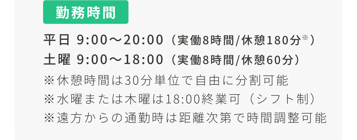 勤務時間 平日9:00〜20:00（実働8時間/休憩180分） 土曜9:00〜18:00（実働8時間/休憩60分）